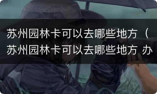 苏州园林卡可以去哪些地方（苏州园林卡可以去哪些地方 办理）
