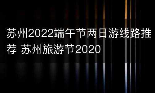 苏州2022端午节两日游线路推荐 苏州旅游节2020