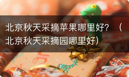 北京秋天采摘苹果哪里好？（北京秋天采摘园哪里好）