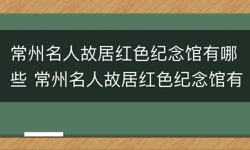 常州名人故居红色纪念馆有哪些 常州名人故居红色纪念馆有哪些景点