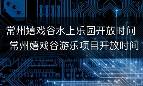 常州嬉戏谷水上乐园开放时间 常州嬉戏谷游乐项目开放时间