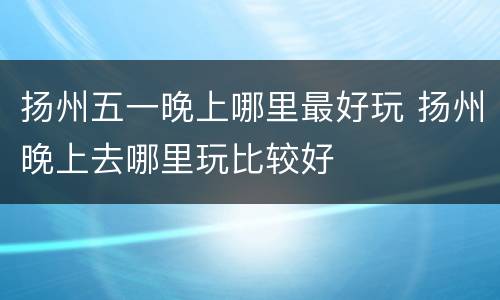 扬州五一晚上哪里最好玩 扬州晚上去哪里玩比较好