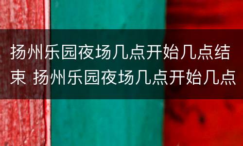 扬州乐园夜场几点开始几点结束 扬州乐园夜场几点开始几点结束啊