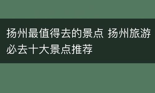 扬州最值得去的景点 扬州旅游必去十大景点推荐