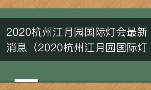 2020杭州江月园国际灯会最新消息（2020杭州江月园国际灯会最新消息图片）
