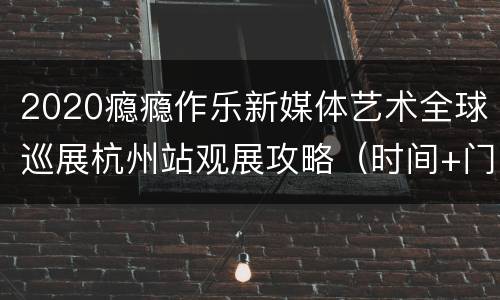 2020瘾瘾作乐新媒体艺术全球巡展杭州站观展攻略（时间+门票+购票入口+地址交通）