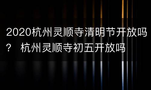 2020杭州灵顺寺清明节开放吗？ 杭州灵顺寺初五开放吗