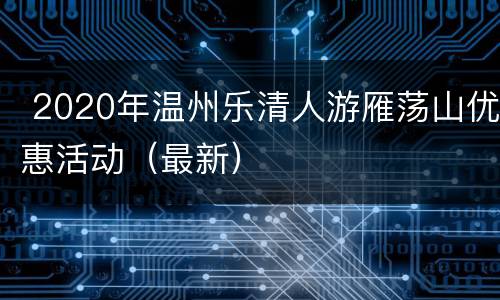  2020年温州乐清人游雁荡山优惠活动（最新）