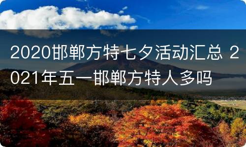 2020邯郸方特七夕活动汇总 2021年五一邯郸方特人多吗