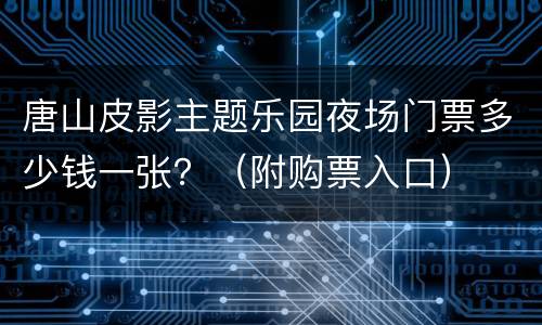 唐山皮影主题乐园夜场门票多少钱一张？（附购票入口）