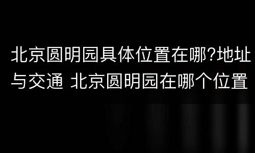 北京圆明园具体位置在哪?地址与交通 北京圆明园在哪个位置