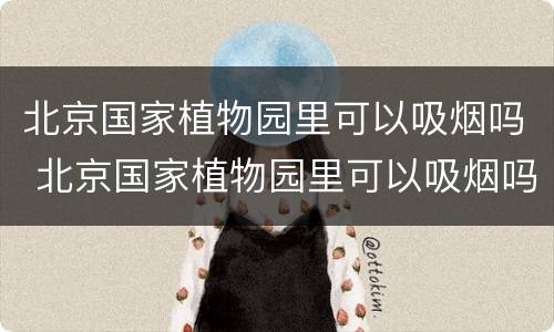 北京国家植物园里可以吸烟吗 北京国家植物园里可以吸烟吗现在