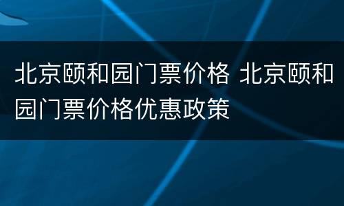 北京颐和园门票价格 北京颐和园门票价格优惠政策