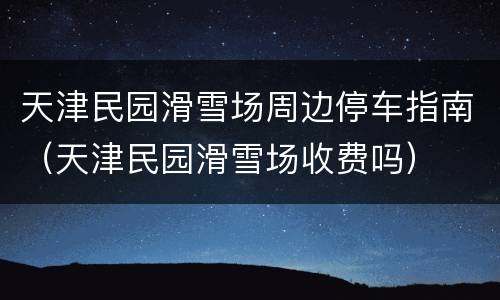 天津民园滑雪场周边停车指南（天津民园滑雪场收费吗）