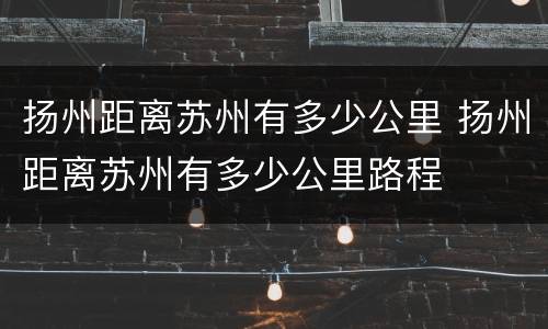 扬州距离苏州有多少公里 扬州距离苏州有多少公里路程