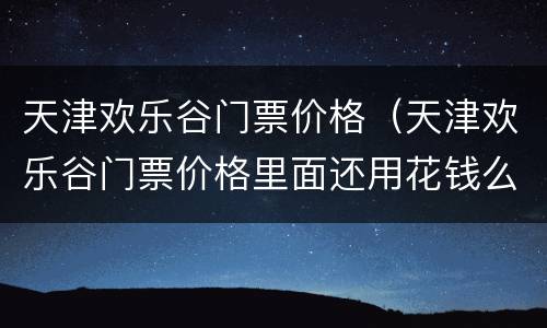 天津欢乐谷门票价格（天津欢乐谷门票价格里面还用花钱么）