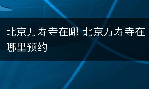 北京万寿寺在哪 北京万寿寺在哪里预约