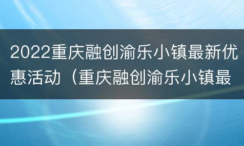 2022重庆融创渝乐小镇最新优惠活动（重庆融创渝乐小镇最新消息）