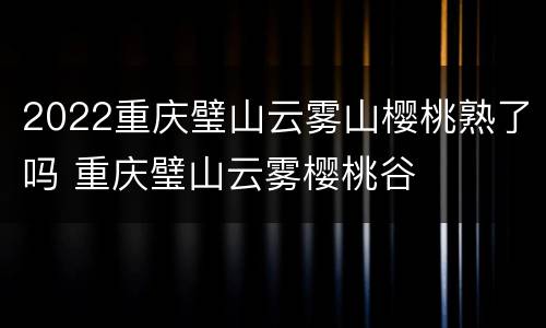 2022重庆璧山云雾山樱桃熟了吗 重庆璧山云雾樱桃谷