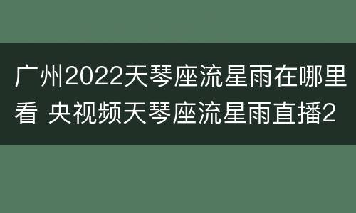 广州2022天琴座流星雨在哪里看 央视频天琴座流星雨直播2021