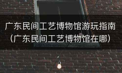 广东民间工艺博物馆游玩指南（广东民间工艺博物馆在哪）