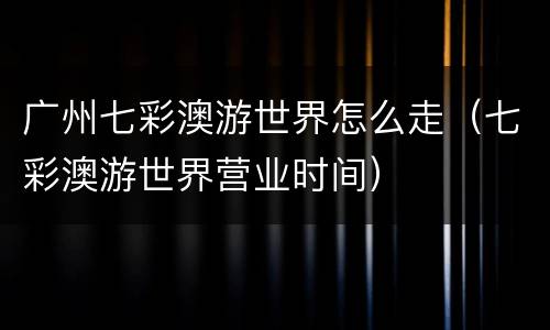 广州七彩澳游世界怎么走（七彩澳游世界营业时间）