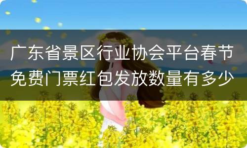 广东省景区行业协会平台春节免费门票红包发放数量有多少？