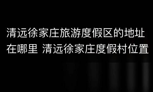 清远徐家庄旅游度假区的地址在哪里 清远徐家庄度假村位置