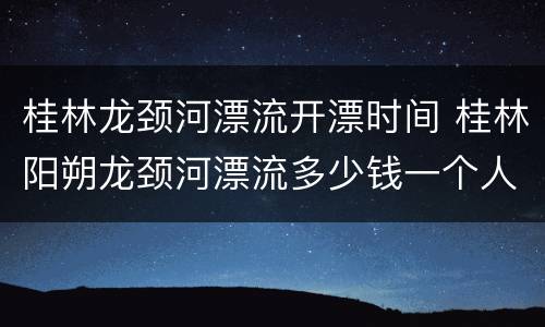 桂林龙颈河漂流开漂时间 桂林阳朔龙颈河漂流多少钱一个人