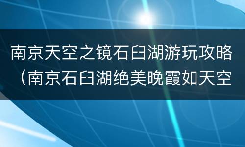 南京天空之镜石臼湖游玩攻略（南京石臼湖绝美晚霞如天空之镜）