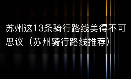 苏州这13条骑行路线美得不可思议（苏州骑行路线推荐）