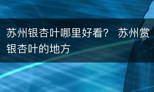 苏州银杏叶哪里好看？ 苏州赏银杏叶的地方