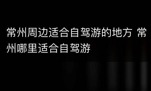 常州周边适合自驾游的地方 常州哪里适合自驾游