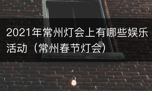 2021年常州灯会上有哪些娱乐活动（常州春节灯会）