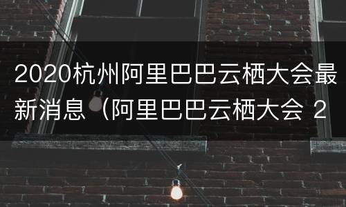 2020杭州阿里巴巴云栖大会最新消息（阿里巴巴云栖大会 2020直播）