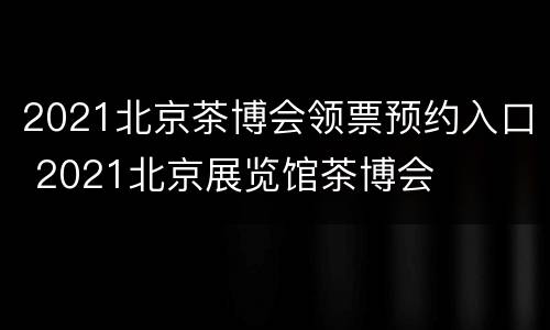 2021北京茶博会领票预约入口 2021北京展览馆茶博会