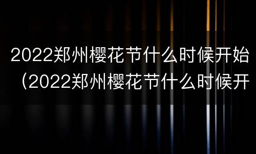 2022郑州樱花节什么时候开始（2022郑州樱花节什么时候开始的）