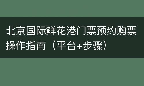 北京国际鲜花港门票预约购票操作指南（平台+步骤）