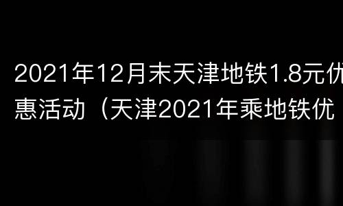 2021年12月末天津地铁1.8元优惠活动（天津2021年乘地铁优惠）