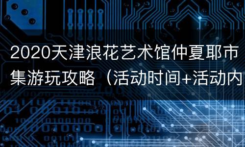 2020天津浪花艺术馆仲夏耶市集游玩攻略（活动时间+活动内容）