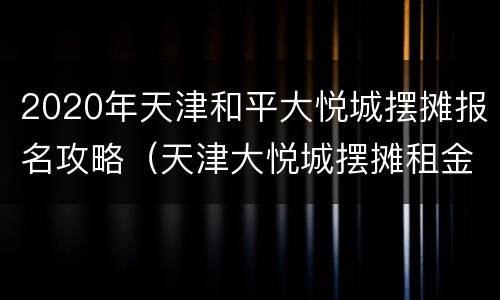 2020年天津和平大悦城摆摊报名攻略（天津大悦城摆摊租金）