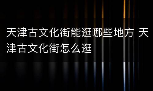 天津古文化街能逛哪些地方 天津古文化街怎么逛