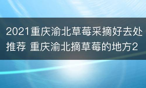 2021重庆渝北草莓采摘好去处推荐 重庆渝北摘草莓的地方2021