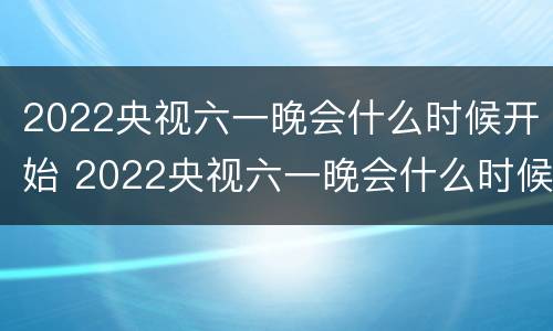 2022央视六一晚会什么时候开始 2022央视六一晚会什么时候开始的