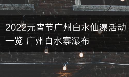 2022元宵节广州白水仙瀑活动一览 广州白水寨瀑布