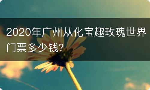 2020年广州从化宝趣玫瑰世界门票多少钱？