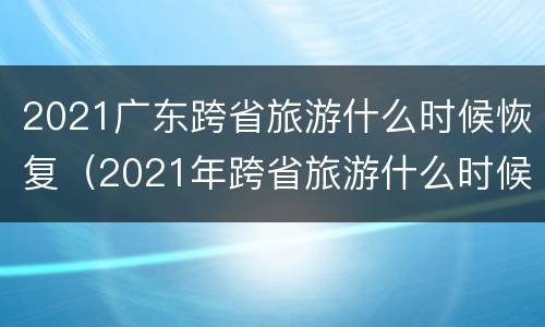 2021广东跨省旅游什么时候恢复（2021年跨省旅游什么时候恢复）