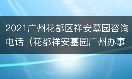 2021广州花都区祥安墓园咨询电话（花都祥安墓园广州办事处地址）