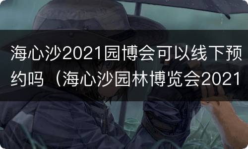 海心沙2021园博会可以线下预约吗（海心沙园林博览会2021如何预约）