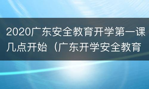 2020广东安全教育开学第一课几点开始（广东开学安全教育第一课直播）